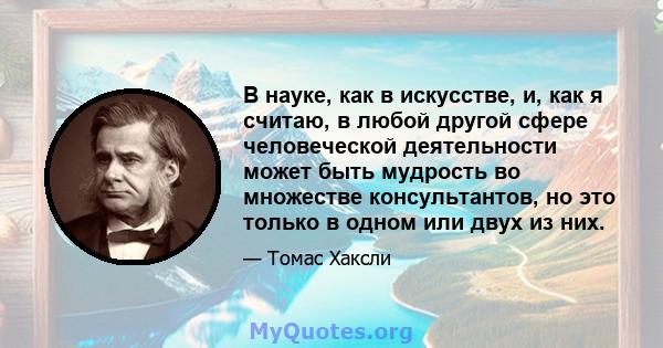 В науке, как в искусстве, и, как я считаю, в любой другой сфере человеческой деятельности может быть мудрость во множестве консультантов, но это только в одном или двух из них.