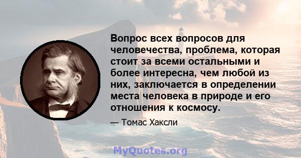 Вопрос всех вопросов для человечества, проблема, которая стоит за всеми остальными и более интересна, чем любой из них, заключается в определении места человека в природе и его отношения к космосу.