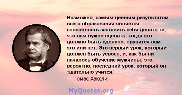 Возможно, самым ценным результатом всего образования является способность заставить себя делать то, что вам нужно сделать, когда это должно быть сделано, нравится вам это или нет. Это первый урок, который должен быть