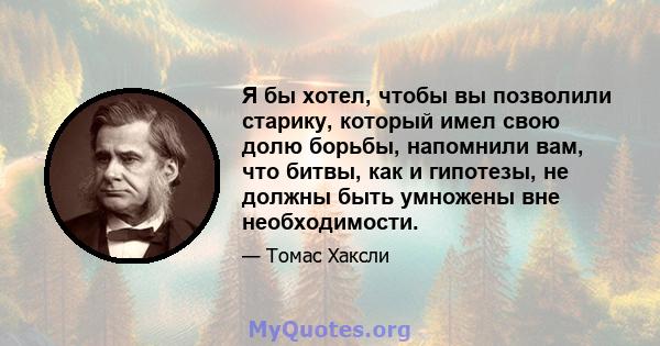 Я бы хотел, чтобы вы позволили старику, который имел свою долю борьбы, напомнили вам, что битвы, как и гипотезы, не должны быть умножены вне необходимости.