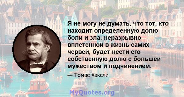 Я не могу не думать, что тот, кто находит определенную долю боли и зла, неразрывно вплетенной в жизнь самих червей, будет нести его собственную долю с большей мужеством и подчинением.