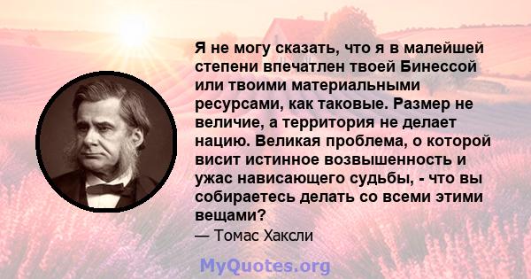 Я не могу сказать, что я в малейшей степени впечатлен твоей Бинессой или твоими материальными ресурсами, как таковые. Размер не величие, а территория не делает нацию. Великая проблема, о которой висит истинное