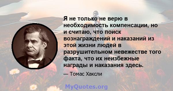 Я не только не верю в необходимость компенсации, но и считаю, что поиск вознаграждений и наказаний из этой жизни людей в разрушительном невежестве того факта, что их неизбежные награды и наказания здесь.