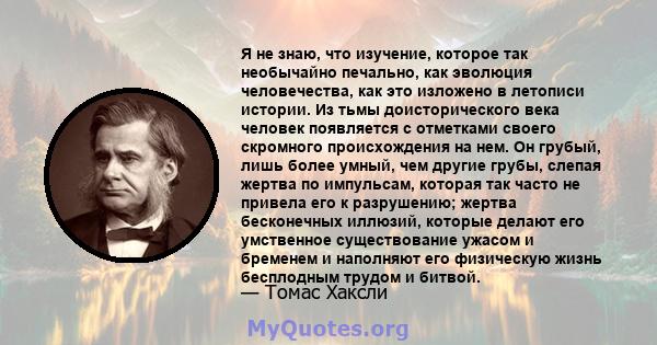 Я не знаю, что изучение, которое так необычайно печально, как эволюция человечества, как это изложено в летописи истории. Из тьмы доисторического века человек появляется с отметками своего скромного происхождения на