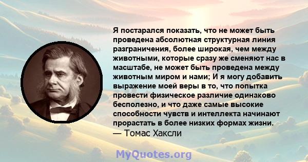 Я постарался показать, что не может быть проведена абсолютная структурная линия разграничения, более широкая, чем между животными, которые сразу же сменяют нас в масштабе, не может быть проведена между животным миром и