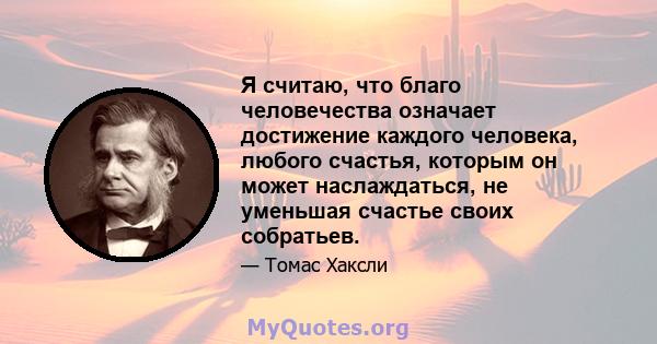 Я считаю, что благо человечества означает достижение каждого человека, любого счастья, которым он может наслаждаться, не уменьшая счастье своих собратьев.