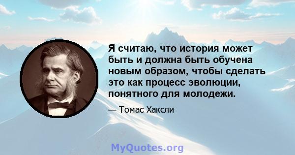 Я считаю, что история может быть и должна быть обучена новым образом, чтобы сделать это как процесс эволюции, понятного для молодежи.