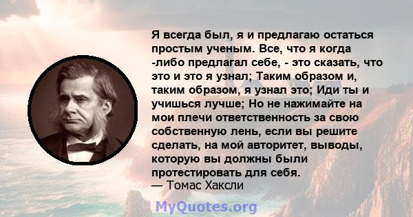 Я всегда был, я и предлагаю остаться простым ученым. Все, что я когда -либо предлагал себе, - это сказать, что это и это я узнал; Таким образом и, таким образом, я узнал это; Иди ты и учишься лучше; Но не нажимайте на