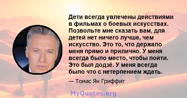 Дети всегда увлечены действиями в фильмах о боевых искусствах. Позвольте мне сказать вам, для детей нет ничего лучше, чем искусство. Это то, что держало меня прямо и прилично. У меня всегда было место, чтобы пойти. Это