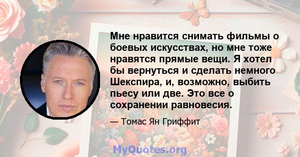 Мне нравится снимать фильмы о боевых искусствах, но мне тоже нравятся прямые вещи. Я хотел бы вернуться и сделать немного Шекспира, и, возможно, выбить пьесу или две. Это все о сохранении равновесия.