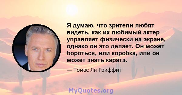 Я думаю, что зрители любят видеть, как их любимый актер управляет физически на экране, однако он это делает. Он может бороться, или коробка, или он может знать каратэ.