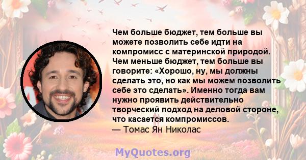 Чем больше бюджет, тем больше вы можете позволить себе идти на компромисс с материнской природой. Чем меньше бюджет, тем больше вы говорите: «Хорошо, ну, мы должны сделать это, но как мы можем позволить себе это