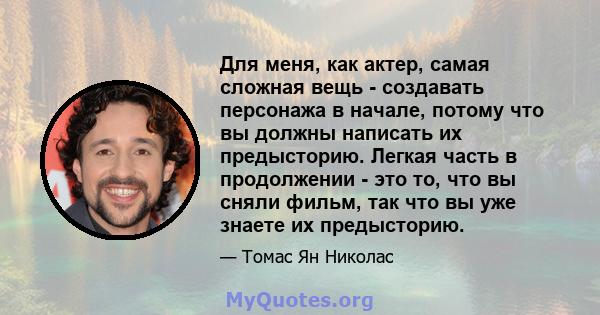 Для меня, как актер, самая сложная вещь - создавать персонажа в начале, потому что вы должны написать их предысторию. Легкая часть в продолжении - это то, что вы сняли фильм, так что вы уже знаете их предысторию.