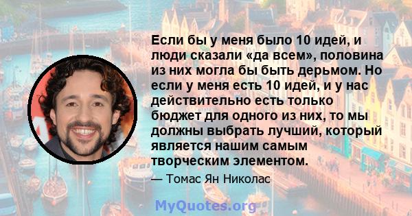 Если бы у меня было 10 идей, и люди сказали «да всем», половина из них могла бы быть дерьмом. Но если у меня есть 10 идей, и у нас действительно есть только бюджет для одного из них, то мы должны выбрать лучший, который 