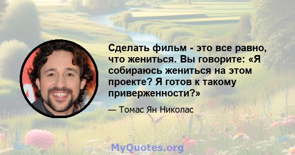 Сделать фильм - это все равно, что жениться. Вы говорите: «Я собираюсь жениться на этом проекте? Я готов к такому приверженности?»