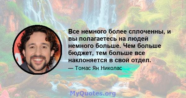 Все немного более сплоченны, и вы полагаетесь на людей немного больше. Чем больше бюджет, тем больше все наклоняется в свой отдел.