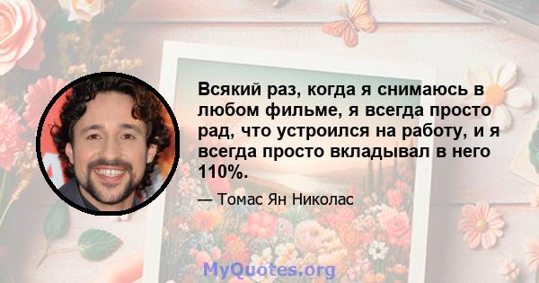 Всякий раз, когда я снимаюсь в любом фильме, я всегда просто рад, что устроился на работу, и я всегда просто вкладывал в него 110%.