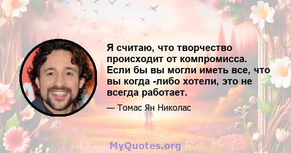 Я считаю, что творчество происходит от компромисса. Если бы вы могли иметь все, что вы когда -либо хотели, это не всегда работает.