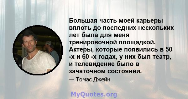 Большая часть моей карьеры вплоть до последних нескольких лет была для меня тренировочной площадкой. Актеры, которые появились в 50 -х и 60 -х годах, у них был театр, и телевидение было в зачаточном состоянии.