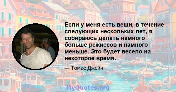 Если у меня есть вещи, в течение следующих нескольких лет, я собираюсь делать намного больше режиссов и намного меньше. Это будет весело на некоторое время.