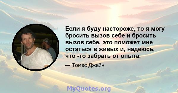 Если я буду настороже, то я могу бросить вызов себе и бросить вызов себе, это поможет мне остаться в живых и, надеюсь, что -то забрать от опыта.