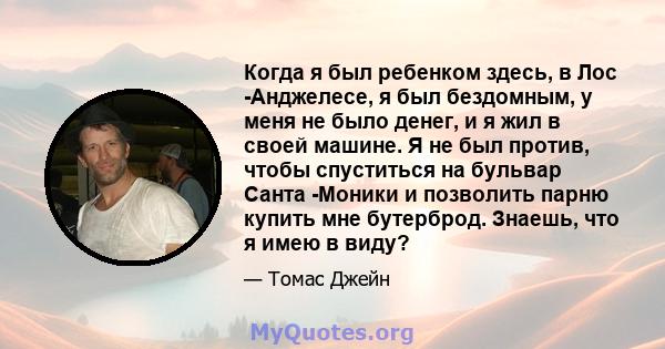 Когда я был ребенком здесь, в Лос -Анджелесе, я был бездомным, у меня не было денег, и я жил в своей машине. Я не был против, чтобы спуститься на бульвар Санта -Моники и позволить парню купить мне бутерброд. Знаешь, что 