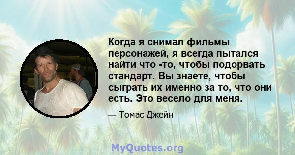 Когда я снимал фильмы персонажей, я всегда пытался найти что -то, чтобы подорвать стандарт. Вы знаете, чтобы сыграть их именно за то, что они есть. Это весело для меня.