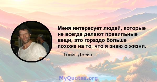 Меня интересует людей, которые не всегда делают правильные вещи, это гораздо больше похоже на то, что я знаю о жизни.