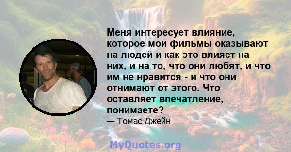 Меня интересует влияние, которое мои фильмы оказывают на людей и как это влияет на них, и на то, что они любят, и что им не нравится - и что они отнимают от этого. Что оставляет впечатление, понимаете?