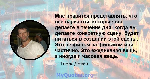 Мне нравится представлять, что все варианты, которые вы делаете в течение дня, когда вы делаете конкретную сцену, будет питаться в создании этой сцены. Это не фильм за фильмом или частично. Это ежедневная вещь, а иногда 