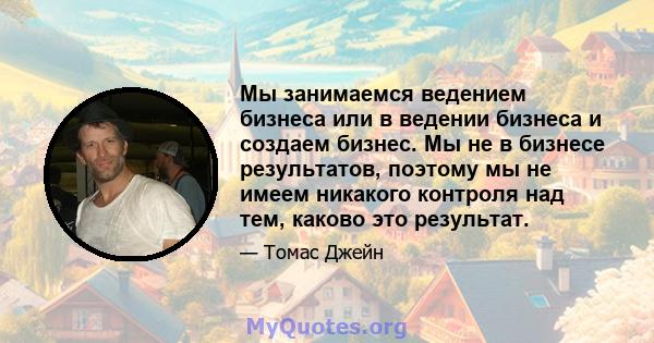 Мы занимаемся ведением бизнеса или в ведении бизнеса и создаем бизнес. Мы не в бизнесе результатов, поэтому мы не имеем никакого контроля над тем, каково это результат.