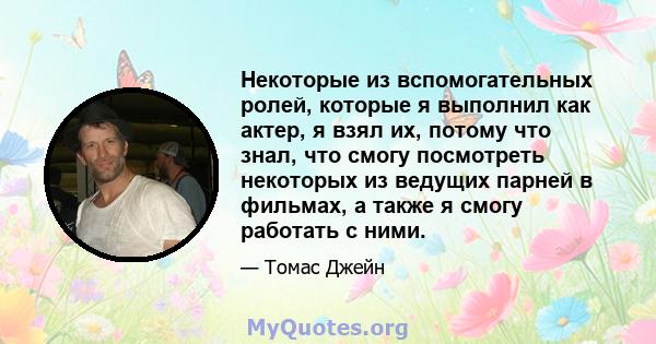 Некоторые из вспомогательных ролей, которые я выполнил как актер, я взял их, потому что знал, что смогу посмотреть некоторых из ведущих парней в фильмах, а также я смогу работать с ними.