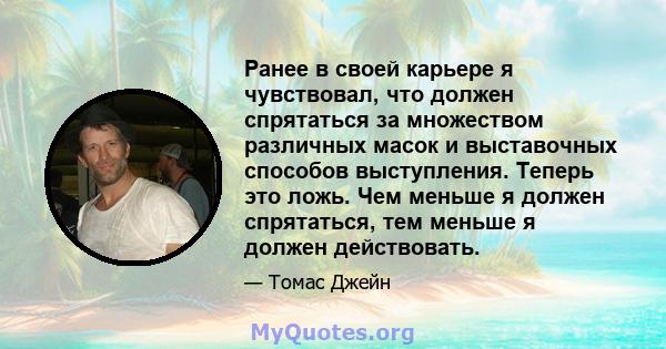 Ранее в своей карьере я чувствовал, что должен спрятаться за множеством различных масок и выставочных способов выступления. Теперь это ложь. Чем меньше я должен спрятаться, тем меньше я должен действовать.