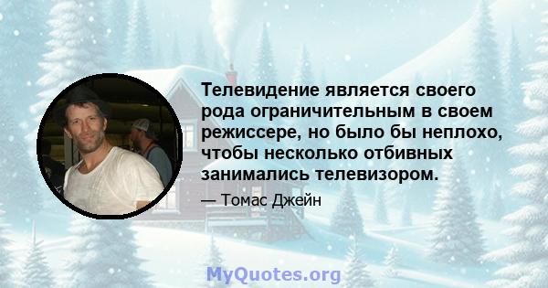 Телевидение является своего рода ограничительным в своем режиссере, но было бы неплохо, чтобы несколько отбивных занимались телевизором.