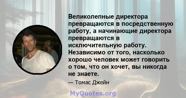 Великолепные директора превращаются в посредственную работу, а начинающие директора превращаются в исключительную работу. Независимо от того, насколько хорошо человек может говорить о том, что он хочет, вы никогда не