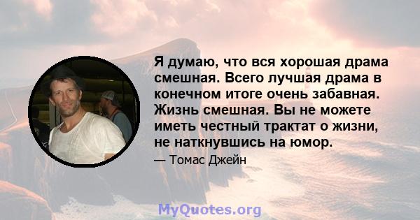 Я думаю, что вся хорошая драма смешная. Всего лучшая драма в конечном итоге очень забавная. Жизнь смешная. Вы не можете иметь честный трактат о жизни, не наткнувшись на юмор.