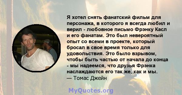 Я хотел снять фанатский фильм для персонажа, в которого я всегда любил и верил - любовное письмо Фрэнку Касл и его фанатам. Это был невероятный опыт со всеми в проекте, который бросал в свое время только для