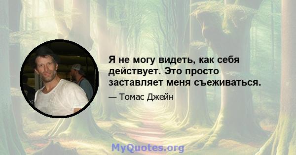 Я не могу видеть, как себя действует. Это просто заставляет меня съеживаться.