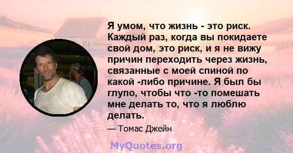 Я умом, что жизнь - это риск. Каждый раз, когда вы покидаете свой дом, это риск, и я не вижу причин переходить через жизнь, связанные с моей спиной по какой -либо причине. Я был бы глупо, чтобы что -то помешать мне