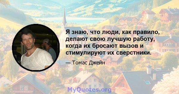 Я знаю, что люди, как правило, делают свою лучшую работу, когда их бросают вызов и стимулируют их сверстники.