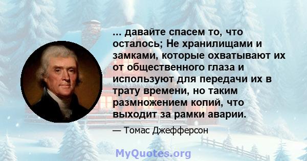 ... давайте спасем то, что осталось; Не хранилищами и замками, которые охватывают их от общественного глаза и используют для передачи их в трату времени, но таким размножением копий, что выходит за рамки аварии.