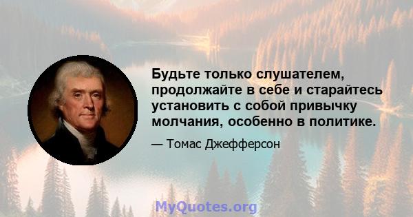 Будьте только слушателем, продолжайте в себе и старайтесь установить с собой привычку молчания, особенно в политике.