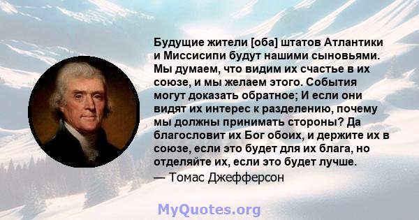 Будущие жители [оба] штатов Атлантики и Миссисипи будут нашими сыновьями. Мы думаем, что видим их счастье в их союзе, и мы желаем этого. События могут доказать обратное; И если они видят их интерес к разделению, почему