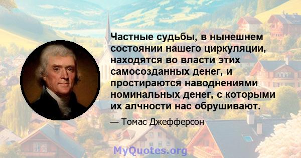 Частные судьбы, в нынешнем состоянии нашего циркуляции, находятся во власти этих самосозданных денег, и простираются наводнениями номинальных денег, с которыми их алчности нас обрушивают.