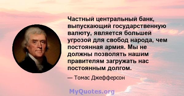 Частный центральный банк, выпускающий государственную валюту, является большей угрозой для свобод народа, чем постоянная армия. Мы не должны позволять нашим правителям загружать нас постоянным долгом.