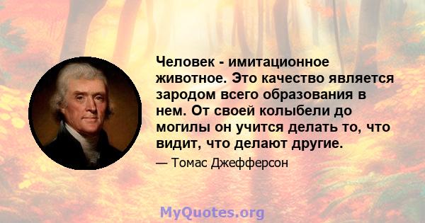 Человек - имитационное животное. Это качество является зародом всего образования в нем. От своей колыбели до могилы он учится делать то, что видит, что делают другие.