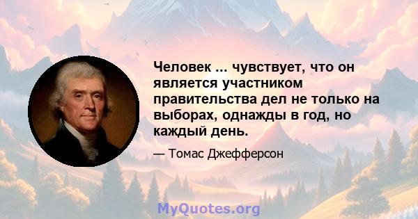 Человек ... чувствует, что он является участником правительства дел не только на выборах, однажды в год, но каждый день.