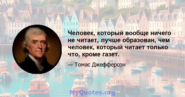 Человек, который вообще ничего не читает, лучше образован, чем человек, который читает только что, кроме газет.