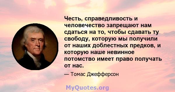 Честь, справедливость и человечество запрещают нам сдаться на то, чтобы сдавать ту свободу, которую мы получили от наших доблестных предков, и которую наше невинное потомство имеет право получать от нас.