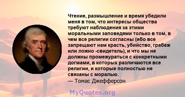 Чтение, размышление и время убедили меня в том, что интересы общества требуют наблюдения за этими моральными заповедями только в том, в чем все религии согласны (ибо все запрещают нам красть, убийство, грабеж или ложно